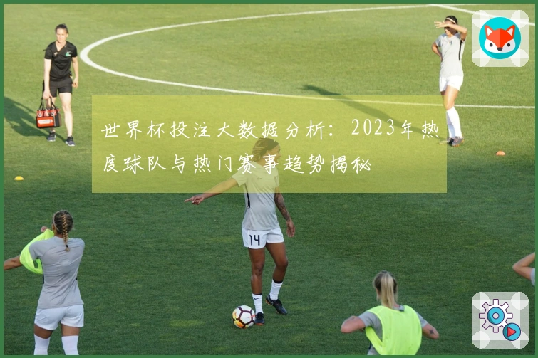 世界杯投注大数据分析：2023年热度球队与热门赛事趋势揭秘